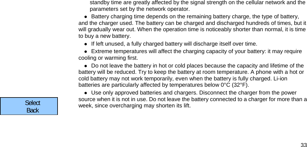  33 standby time are greatly affected by the signal strength on the cellular network and the parameters set by the network operator. z Battery charging time depends on the remaining battery charge, the type of battery, and the charger used. The battery can be charged and discharged hundreds of times, but it will gradually wear out. When the operation time is noticeably shorter than normal, it is time to buy a new battery. z If left unused, a fully charged battery will discharge itself over time. z Extreme temperatures will affect the charging capacity of your battery: it may require cooling or warming first. z Do not leave the battery in hot or cold places because the capacity and lifetime of the battery will be reduced. Try to keep the battery at room temperature. A phone with a hot or cold battery may not work temporarily, even when the battery is fully charged. Li-ion batteries are particularly affected by temperatures below 0°C (32°F). z Use only approved batteries and chargers. Disconnect the charger from the power source when it is not in use. Do not leave the battery connected to a charger for more than a week, since overcharging may shorten its lift.   Select      Back      