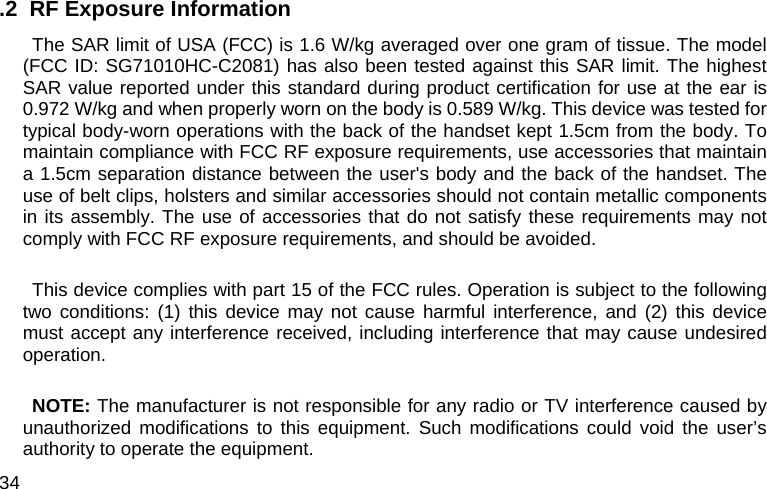  34 .2  RF Exposure Information   The SAR limit of USA (FCC) is 1.6 W/kg averaged over one gram of tissue. The model (FCC ID: SG71010HC-C2081) has also been tested against this SAR limit. The highest SAR value reported under this standard during product certification for use at the ear is 0.972 W/kg and when properly worn on the body is 0.589 W/kg. This device was tested for typical body-worn operations with the back of the handset kept 1.5cm from the body. To maintain compliance with FCC RF exposure requirements, use accessories that maintain a 1.5cm separation distance between the user&apos;s body and the back of the handset. The use of belt clips, holsters and similar accessories should not contain metallic components in its assembly. The use of accessories that do not satisfy these requirements may not comply with FCC RF exposure requirements, and should be avoided.  This device complies with part 15 of the FCC rules. Operation is subject to the following two conditions: (1) this device may not cause harmful interference, and (2) this device must accept any interference received, including interference that may cause undesired operation.  NOTE: The manufacturer is not responsible for any radio or TV interference caused by unauthorized modifications to this equipment. Such modifications could void the user’s authority to operate the equipment. 