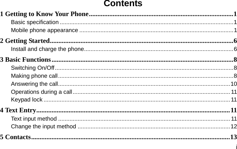 i Contents 1 Getting to Know Your Phone ..................................................................................... 1Basic specification ........................................................................................................... 1 Mobile phone appearance ............................................................................................... 12 Getting Started ............................................................................................................ 6Install and charge the phone ............................................................................................ 63 Basic Functions ........................................................................................................... 8Switching On/Off .............................................................................................................. 8 Making phone call ............................................................................................................ 8Answering the call .......................................................................................................... 10Operations during a call .................................................................................................  11Keypad lock ................................................................................................................... 114 Text Entry .................................................................................................................. 11 Text input method .......................................................................................................... 11Change the input method .............................................................................................. 125 Contacts ..................................................................................................................... 13