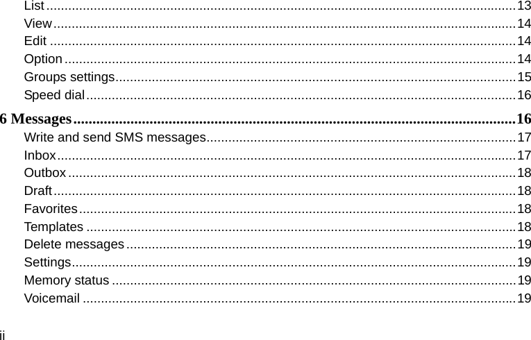  ii List ................................................................................................................................. 13View ............................................................................................................................... 14Edit ................................................................................................................................ 14Option ............................................................................................................................ 14Groups settings .............................................................................................................. 15Speed dial ...................................................................................................................... 166 Messages .................................................................................................................... 16Write and send SMS messages ..................................................................................... 17Inbox .............................................................................................................................. 17Outbox ........................................................................................................................... 18Draft ............................................................................................................................... 18Favorites ........................................................................................................................ 18Templates ...................................................................................................................... 18Delete messages ........................................................................................................... 19Settings .......................................................................................................................... 19Memory status ............................................................................................................... 19Voicemail ....................................................................................................................... 19
