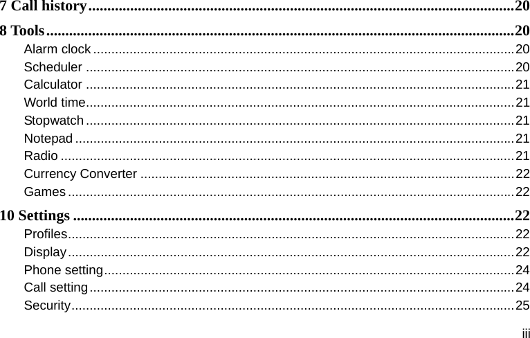  iii 7 Call history ................................................................................................................ 208 Tools ........................................................................................................................... 20Alarm clock .................................................................................................................... 20Scheduler ...................................................................................................................... 20Calculator ...................................................................................................................... 21World time ...................................................................................................................... 21Stopwatch ...................................................................................................................... 21Notepad ......................................................................................................................... 21Radio ............................................................................................................................. 21Currency Converter ....................................................................................................... 22Games ........................................................................................................................... 2210 Settings .................................................................................................................... 22Profiles ........................................................................................................................... 22Display ........................................................................................................................... 22Phone setting ................................................................................................................. 24Call setting ..................................................................................................................... 24Security .......................................................................................................................... 25