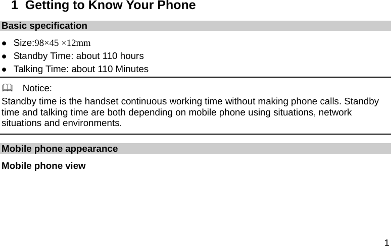  1 1  Getting to Know Your Phone Basic specification z Size:98×45 ×12mm z Standby Time: about 110 hours z Talking Time: about 110 Minutes   Notice: Standby time is the handset continuous working time without making phone calls. Standby time and talking time are both depending on mobile phone using situations, network situations and environments.   Mobile phone appearance Mobile phone view 