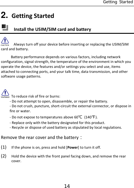 Getting  Started 14 2. Getting Started    Install the USIM/SIM card and battery   Always turn off your device before inserting or replacing the USIM/SIM card and battery.      Battery performance depends on various factors, including network configuration, signal strength, the temperature of the environment in which you operate the device, the features and/or settings you select and use, items attached to connecting ports, and your talk time, data transmission, and other software usage patterns.    To reduce risk of fire or burns: - Do not attempt to open, disassemble, or repair the battery. - Do not crush, puncture, short-circuit the external connector, or dispose in fire or water. - Do not expose to temperatures above 60℃  (140℉). - Replace only with the battery designated for this product. - Recycle or dispose of used battery as stipulated by local regulations. Remove the rear cover and the battery： (1) If the phone is on, press and hold [Power] to turn it off. (2) Hold the device with the front panel facing down, and remove the rear cover.  