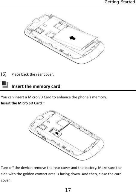 Getting  Started 17  (6) Place back the rear cover.  Insert the memory card You can insert a Micro SD Card to enhance the phoe’s eory.   Insert the Micro SD Card：  Turn off the device; remove the rear cover and the battery. Make sure the side with the golden contact area is facing down. And then, close the card cover. 