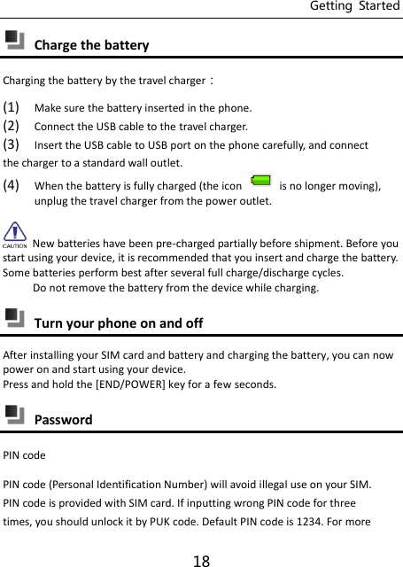 Getting  Started 18  Charge the battery Charging the battery by the travel charger： (1) Make sure the battery inserted in the phone.   (2) Connect the USB cable to the travel charger. (3) Insert the USB cable to USB port on the phone carefully, and connect the charger to a standard wall outlet. (4) When the battery is fully charged (the icon   is no longer moving), unplug the travel charger from the power outlet.   New batteries have been pre-charged partially before shipment. Before you start using your device, it is recommended that you insert and charge the battery. Some batteries perform best after several full charge/discharge cycles.      Do not remove the battery from the device while charging.  Turn your phone on and off After installing your SIM card and battery and charging the battery, you can now power on and start using your device. Press and hold the [END/POWER] key for a few seconds.  Password PIN code PIN code (Personal Identification Number) will avoid illegal use on your SIM. PIN code is provided with SIM card. If inputting wrong PIN code for three times, you should unlock it by PUK code. Default PIN code is 1234. For more 