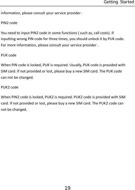 Getting  Started 19 information, please consult your service provider . PIN2 code You need to input PIN2 code in some functions ( such as, call costs). If inputting wrong PIN code for three times, you should unlock it by PUK code. For more information, please consult your service provider . PUK code When PIN code is locked, PUK is required. Usually, PUK code is provided with SIM card. If not provided or lost, please buy a new SIM card. The PUK code can not be changed. PUK2 code When PIN2 code is locked, PUK2 is required. PUK2 code is provided with SIM card. If not provided or lost, please buy a new SIM card. The PUK2 code can not be changed.