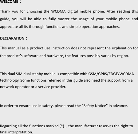 2    WELCOME： Thank  you  for  choosing  the  WCDMA  digital  mobile  phone.  After  reading  this guide,  you  will  be  able  to  fully  master  the  usage  of  your  mobile  phone  and appreciate all its thorough functions and simple operation approaches. DECLARATION： This manual as a product use instruction does not represent the explanation for the produt’s softare ad hardware, the features possibly varies by region.    This dual SIM dual stanby mobile is compatible with GSM/GPRS/EDGE/WCDMA technology. Some functions referred in this guide also need the support from a network operator or a service provider.    In order to ensure use in safety, please read the “afety Notie in advance.  Regarding all the functions marked (*)the manufacturer reserves the right to final interpretation. 