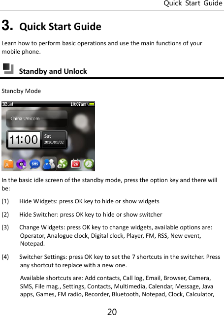 Quick  Start  Guide 20 3. Quick Start Guide Learn how to perform basic operations and use the main functions of your mobile phone.  Standby and Unlock Standby Mode  In the basic idle screen of the standby mode, press the option key and there will be: (1) Hide Widgets: press OK key to hide or show widgets (2) Hide Switcher: press OK key to hide or show switcher (3) Change Widgets: press OK key to change widgets, available options are: Operator, Analogue clock, Digital clock, Player, FM, RSS, New event, Notepad. (4) Switcher Settings: press OK key to set the 7 shortcuts in the switcher. Press any shortcut to replace with a new one. Available shortcuts are: Add contacts, Call log, Email, Browser, Camera, SMS, File mag., Settings, Contacts, Multimedia, Calendar, Message, Java apps, Games, FM radio, Recorder, Bluetooth, Notepad, Clock, Calculator, 