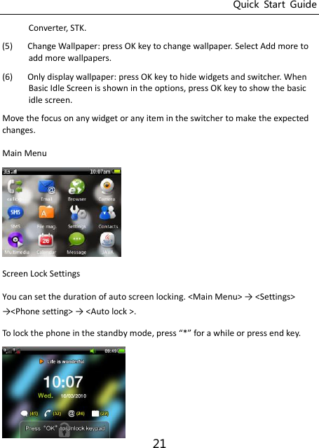 Quick  Start  Guide 21 Converter, STK. (5) Change Wallpaper: press OK key to change wallpaper. Select Add more to add more wallpapers. (6) Only display wallpaper: press OK key to hide widgets and switcher. When Basic Idle Screen is shown in the options, press OK key to show the basic idle screen. Move the focus on any widget or any item in the switcher to make the expected changes. Main Menu  Screen Lock Settings   You can set the duration of auto screen locking. &lt;Main Menu&gt; → &lt;“ettigs&gt; →&lt;Phoe settig&gt; → &lt;Auto lock &gt;.   To lok the phoe i the stady ode, press * for a hile or press ed key.    