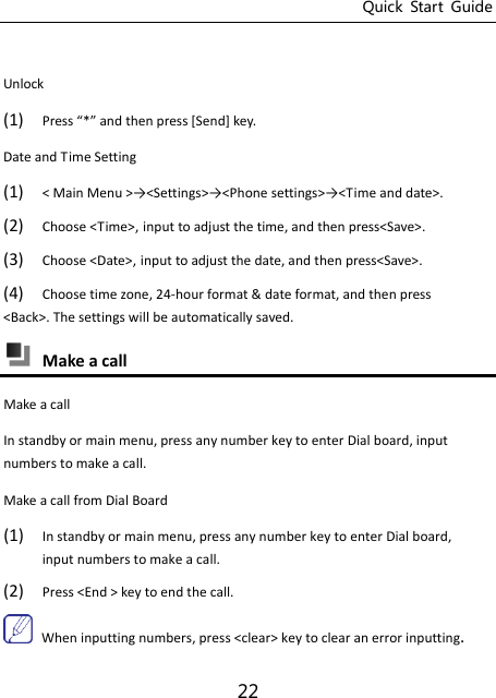 Quick  Start  Guide 22  Unlock (1) Press * ad the press “ed key.   Date and Time Setting   (1) &lt; Mai Meu &gt;→&lt;“ettigs&gt;→&lt;Phoe settigs&gt;→&lt;Tie and date&gt;. (2) Choose &lt;Time&gt;, input to adjust the time, and then press&lt;Save&gt;. (3) Choose &lt;Date&gt;, input to adjust the date, and then press&lt;Save&gt;. (4) Choose time zone, 24-hour format &amp; date format, and then press &lt;Back&gt;. The settings will be automatically saved.  Make a call Make a call In standby or main menu, press any number key to enter Dial board, input numbers to make a call.   Make a call from Dial Board (1) In standby or main menu, press any number key to enter Dial board, input numbers to make a call.   (2) Press &lt;End &gt; key to end the call.  When inputting numbers, press &lt;clear&gt; key to clear an error inputting.   