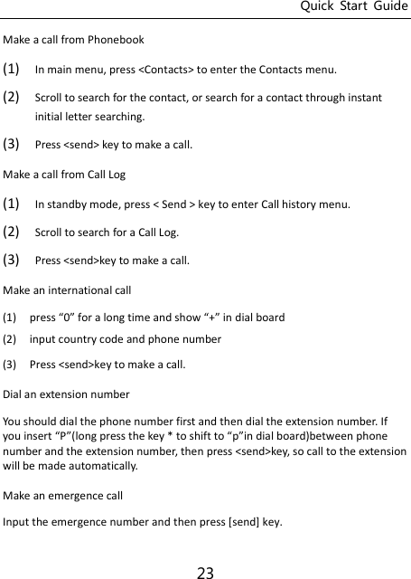 Quick  Start  Guide 23 Make a call from Phonebook (1) In main menu, press &lt;Contacts&gt; to enter the Contacts menu. (2) Scroll to search for the contact, or search for a contact through instant initial letter searching.   (3) Press &lt;send&gt; key to make a call.   Make a call from Call Log (1) In standby mode, press &lt; Send &gt; key to enter Call history menu. (2) Scroll to search for a Call Log.   (3) Press &lt;send&gt;key to make a call.   Make an international call (1) press  for a log tie ad sho + i dial board (2) input country code and phone number (3) Press &lt;send&gt;key to make a call.  Dial an extension number You should dial the phone number first and then dial the extension number. If you isert Plog press the key * to shift to pi dial oardetee phoe number and the extension number, then press &lt;send&gt;key, so call to the extension will be made automatically.   Make an emergence call Input the emergence number and then press [send] key. 
