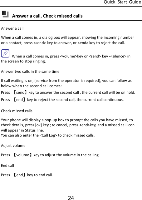 Quick  Start  Guide 24  Answer a call, Check missed calls   Answer a call When a call comes in, a dialog box will appear, showing the incoming number or a contact, press &lt;send&gt; key to answer, or &lt;end&gt; key to reject the call.  When a call comes in, press &lt;volume&gt;key or &lt;send&gt; key -&lt;silence&gt; in the screen to stop ringing. Answer two calls in the same time If call waiting is on, (service from the operator is required), you can follow as below when the second call comes: Press  󵚭send󵚮key to answer the second call , the current call will be on hold. Press  󵚭end󵚮key to reject the second call, the current call continuous. Check missed calls Your phone will display a pop-up box to prompt the calls you have missed, to check details, press [ok] key ; to cancel, press &lt;end&gt;key, and a missed call icon will appear in Status line. You can also enter the &lt;Call Log&gt; to check missed calls. Adjust volume Press  Ǐvolumeǐkey to adjust the volume in the calling. End call   Press  Ǐendǐkey to end call. 