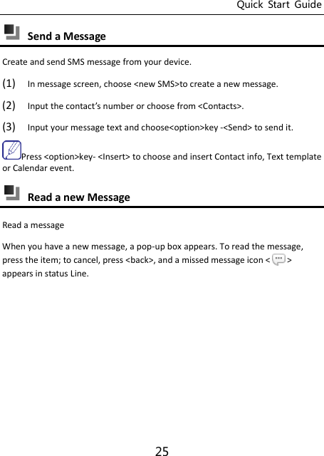 Quick  Start  Guide 25  Send a Message   Create and send SMS message from your device. (1) In message screen, choose &lt;new SMS&gt;to create a new message. (2) Input the otat’s uer or hoose from &lt;Contacts&gt;. (3) Input your message text and choose&lt;option&gt;key -&lt;Send&gt; to send it. Press &lt;option&gt;key- &lt;Insert&gt; to choose and insert Contact info, Text template or Calendar event.  Read a new Message   Read a message When you have a new message, a pop-up box appears. To read the message, press the item; to cancel, press &lt;back&gt;, and a missed message icon &lt; &gt; appears in status Line.    