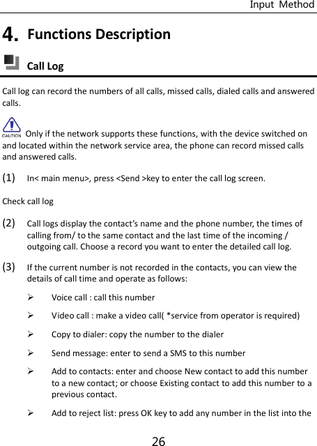 Input  Method 26 4. Functions Description  Call Log Call log can record the numbers of all calls, missed calls, dialed calls and answered calls.   Only if the network supports these functions, with the device switched on and located within the network service area, the phone can record missed calls and answered calls. (1) In&lt; main menu&gt;, press &lt;Send &gt;key to enter the call log screen. Check call log (2) Call logs display the otat’s ae and the phone number, the times of calling from/ to the same contact and the last time of the incoming / outgoing call. Choose a record you want to enter the detailed call log. (3) If the current number is not recorded in the contacts, you can view the details of call time and operate as follows:  Voice call : call this number  Video call : make a video call( *service from operator is required)  Copy to dialer: copy the number to the dialer  Send message: enter to send a SMS to this number    Add to contacts: enter and choose New contact to add this number to a new contact; or choose Existing contact to add this number to a previous contact.  Add to reject list: press OK key to add any number in the list into the 
