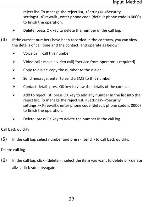 Input  Method 27 reject list. To manage the reject list, &lt;Settings&gt;-&lt;Security settings&gt;-&lt;Firewall&gt;, enter phone code (default phone code is 0000) to finish the operation.  Delete: press OK key to delete the number in the call log. (4) If the current numbers have been recorded in the contacts, you can view the details of call time and the contact, and operate as below:  Voice call : call this number  Video call : make a video call( *service from operator is required)  Copy to dialer: copy the number to the dialer  Send message: enter to send a SMS to this number  Contact detail: press OK key to view the details of the contact  Add to reject list: press OK key to add any number in the list into the reject list. To manage the reject list, &lt;Settings&gt;-&lt;Security settings&gt;-&lt;Firewall&gt;, enter phone code (default phone code is 0000) to finish the operation.  Delete: press OK key to delete the number in the call log. Call back quickly (5) In the call log, select number and press &lt; send &gt; to call back quickly. Delete call log (6) In the call log, click &lt;delete&gt;select the item you want to delete or &lt;delete all&gt;click &lt;delete&gt;again.   