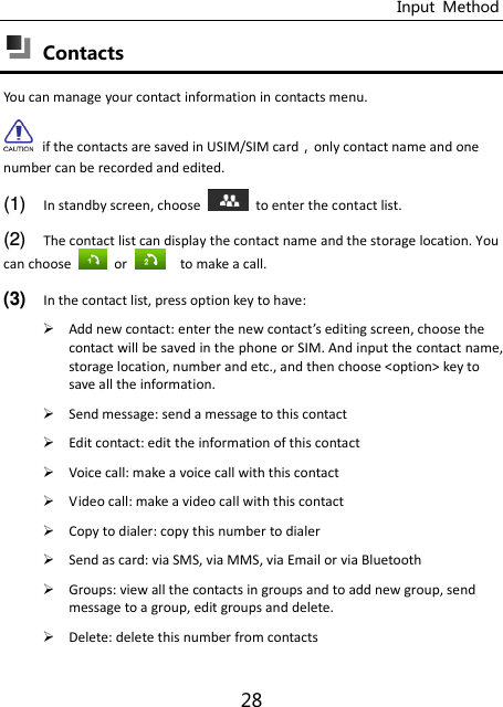 Input  Method 28  Contacts You can manage your contact information in contacts menu.  if the contacts are saved in USIM/SIM cardonly contact name and one number can be recorded and edited. (1) In standby screen, choose    to enter the contact list. (2) The contact list can display the contact name and the storage location. You can choose    or    to make a call.   (3) In the contact list, press option key to have:  Add new contact: eter the e otat’s editing screen, choose the contact will be saved in the phone or SIM. And input the contact name, storage location, number and etc., and then choose &lt;option&gt; key to save all the information.  Send message: send a message to this contact  Edit contact: edit the information of this contact  Voice call: make a voice call with this contact  Video call: make a video call with this contact  Copy to dialer: copy this number to dialer  Send as card: via SMS, via MMS, via Email or via Bluetooth  Groups: view all the contacts in groups and to add new group, send message to a group, edit groups and delete.  Delete: delete this number from contacts 