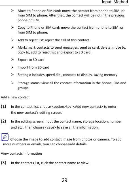 Input  Method 29  Move to Phone or SIM card: move the contact from phone to SIM, or from SIM to phone. After that, the contact will be not in the previous phone or SIM.  Copy to Phone or SIM card: move the contact from phone to SIM, or from SIM to phone.  Add to reject list: reject the call of this contact  Mark: mark contacts to send messages, send as card, delete, move to, copy to, add to reject list and export to SD card.  Export to SD card  Import from SD card  Settings: includes speed dial, contacts to display, saving memory  Storage status: view all the contact information in the phone, SIM and groups. Add a new contact (1) In the contact list, choose &lt;option&gt;key -&lt;Add new contact&gt; to enter the new contat’s editing screen. (2) In the editing screen, input the contact name, storage location, number and etc., then choose &lt;save&gt; to save all the information.       Choose the image to add contact image from photos or camera. To add more numbers or emails, you can choose&lt;add detail&gt;.   View contacts information (3) In the contacts list, click the contact name to view. 