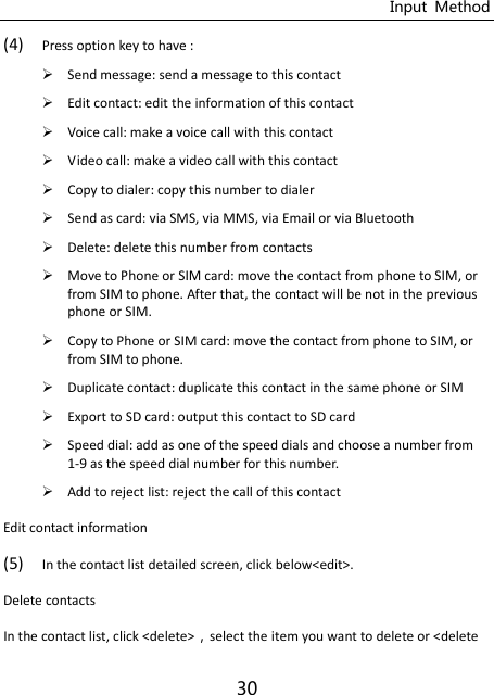 Input  Method 30 (4) Press option key to have :  Send message: send a message to this contact  Edit contact: edit the information of this contact  Voice call: make a voice call with this contact  Video call: make a video call with this contact  Copy to dialer: copy this number to dialer  Send as card: via SMS, via MMS, via Email or via Bluetooth  Delete: delete this number from contacts  Move to Phone or SIM card: move the contact from phone to SIM, or from SIM to phone. After that, the contact will be not in the previous phone or SIM.  Copy to Phone or SIM card: move the contact from phone to SIM, or from SIM to phone.  Duplicate contact: duplicate this contact in the same phone or SIM  Export to SD card: output this contact to SD card  Speed dial: add as one of the speed dials and choose a number from 1-9 as the speed dial number for this number.  Add to reject list: reject the call of this contact Edit contact information (5) In the contact list detailed screen, click below&lt;edit&gt;.   Delete contacts In the contact list, click &lt;delete&gt;select the item you want to delete or &lt;delete 