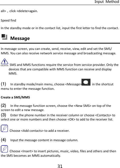 Input  Method 31 all&gt;click &lt;delete&gt;again. Speed find In the standby mode or in the contact list, input the first letter to find the contact.  Message In message screen, you can create, send, receive, view, edit and set the SMS/ MMS. You can also receive network service message and broadcasting message.   SMS and MMS functions require the service from service provider. Only the devices that are compatible with MMS function can receive and display MMS. (1) In standby mode/main menu, choose &lt;Message&gt;   in the shortcut menu to enter the message function. Create a SMS/MMS (2) In the message function screen, choose the &lt;New SMS&gt; on top of the screen to edit a new message. (3) Enter the phone number in the receiver column or choose &lt;Contacts&gt; to select one or more numbers and then choose &lt;OK&gt; to add to the receiver list.   Choose &lt;Add contacts&gt; to add a receiver.  (4) Input the message content in message column.   Choose &lt;Insert&gt; to insert pictures, music, video, files and others and then the SMS becomes an MMS automatically. 