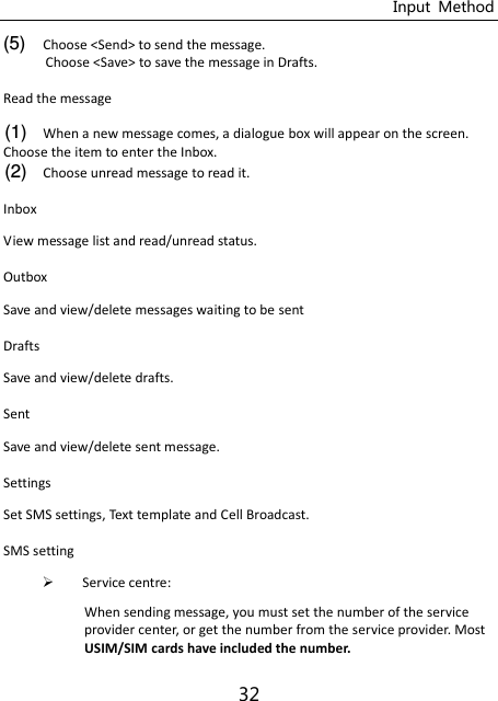 Input  Method 32 (5) Choose &lt;Send&gt; to send the message. Choose &lt;Save&gt; to save the message in Drafts. Read the message (1) When a new message comes, a dialogue box will appear on the screen. Choose the item to enter the Inbox. (2) Choose unread message to read it. Inbox   View message list and read/unread status. Outbox   Save and view/delete messages waiting to be sent Drafts   Save and view/delete drafts. Sent   Save and view/delete sent message. Settings   Set SMS settings, Text template and Cell Broadcast.   SMS setting    Service centre:   When sending message, you must set the number of the service provider center, or get the number from the service provider. Most USIM/SIM cards have included the number. 