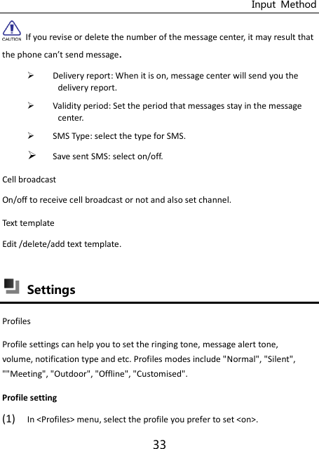 Input  Method 33   If you revise or delete the number of the message center, it may result that the phoe a’t sed essage.  Delivery report: When it is on, message center will send you the delivery report.  Validity period: Set the period that messages stay in the message center.  SMS Type: select the type for SMS.  Save sent SMS: select on/off. Cell broadcast   On/off to receive cell broadcast or not and also set channel. Text template Edit /delete/add text template.   Settings   Profiles   Profile settings can help you to set the ringing tone, message alert tone, volume, notification type and etc. Profiles modes include &quot;Normal&quot;, &quot;Silent&quot;, &quot;&quot;Meeting&quot;, &quot;Outdoor&quot;, &quot;Offline&quot;, &quot;Customised&quot;. Profile setting (1) In &lt;Profiles&gt; menu, select the profile you prefer to set &lt;on&gt;. 