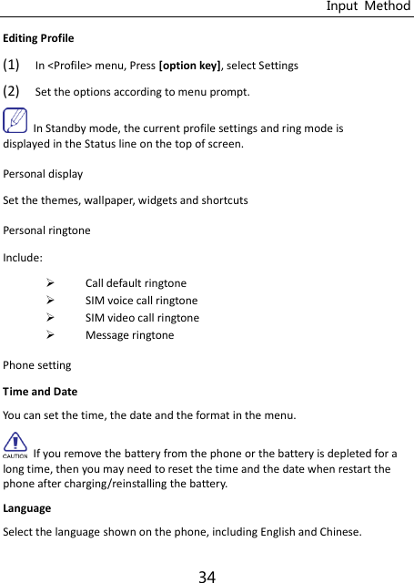 Input  Method 34 Editing Profile   (1) In &lt;Profile&gt; menu, Press [option key], select Settings (2) Set the options according to menu prompt.   In Standby mode, the current profile settings and ring mode is displayed in the Status line on the top of screen. Personal display   Set the themes, wallpaper, widgets and shortcuts Personal ringtone Include:  Call default ringtone  SIM voice call ringtone  SIM video call ringtone  Message ringtone Phone setting Time and Date   You can set the time, the date and the format in the menu.   If you remove the battery from the phone or the battery is depleted for a long time, then you may need to reset the time and the date when restart the phone after charging/reinstalling the battery. Language Select the language shown on the phone, including English and Chinese. 