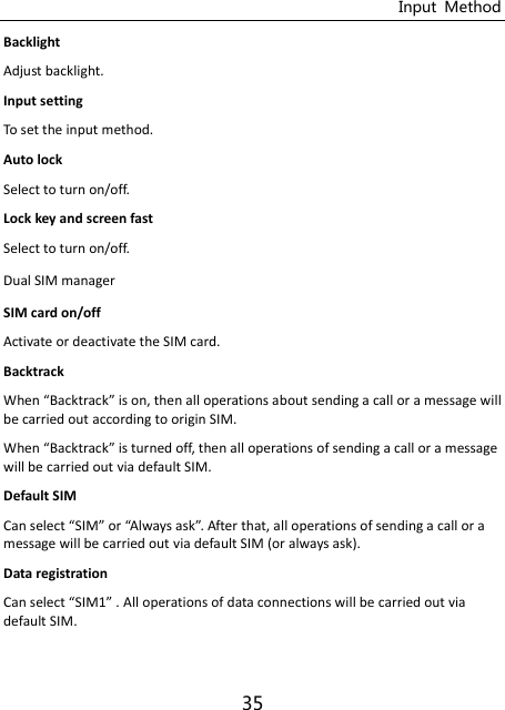 Input  Method 35 Backlight   Adjust backlight. Input setting To set the input method. Auto lock Select to turn on/off. Lock key and screen fast Select to turn on/off. Dual SIM manager SIM card on/off Activate or deactivate the SIM card. Backtrack When Backtrack is on, then all operations about sending a call or a message will be carried out according to origin SIM. When Backtrack is turned off, then all operations of sending a call or a message will be carried out via default SIM. Default SIM Ca selet “IM or Alays ask. After that, all operations of sending a call or a message will be carried out via default SIM (or always ask). Data registration Ca selet “IM . All operations of data connections will be carried out via default SIM. 