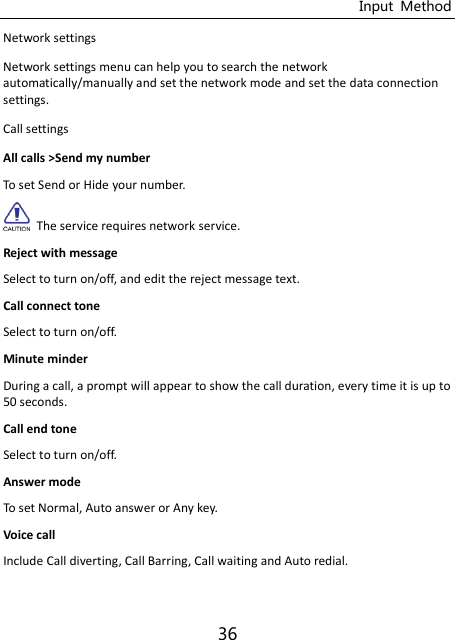 Input  Method 36 Network settings Network settings menu can help you to search the network automatically/manually and set the network mode and set the data connection settings. Call settings All calls &gt;Send my number To set Send or Hide your number.     The service requires network service. Reject with message Select to turn on/off, and edit the reject message text. Call connect tone Select to turn on/off. Minute minder During a call, a prompt will appear to show the call duration, every time it is up to 50 seconds.   Call end tone Select to turn on/off. Answer mode To set Normal, Auto answer or Any key. Voice call Include Call diverting, Call Barring, Call waiting and Auto redial. 