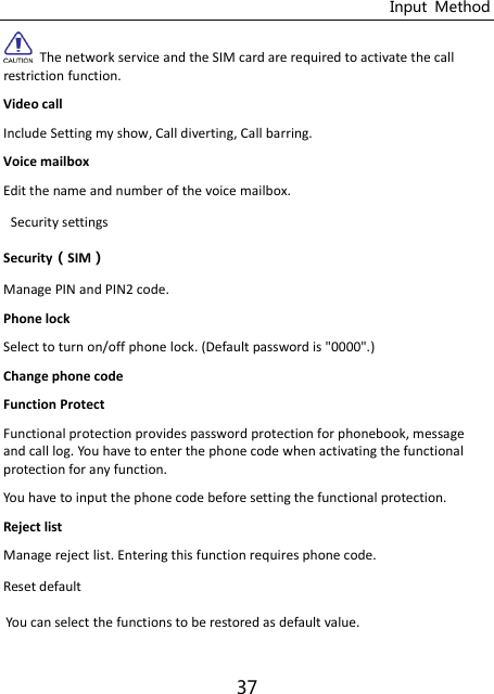 Input  Method 37   The network service and the SIM card are required to activate the call restriction function.   Video call   Include Setting my show, Call diverting, Call barring.   Voice mailbox Edit the name and number of the voice mailbox. Security settings SecuritySIM Manage PIN and PIN2 code. Phone lock Select to turn on/off phone lock. (Default password is &quot;0000&quot;.) Change phone code Function Protect Functional protection provides password protection for phonebook, message and call log. You have to enter the phone code when activating the functional protection for any function. You have to input the phone code before setting the functional protection. Reject list Manage reject list. Entering this function requires phone code. Reset default You can select the functions to be restored as default value. 