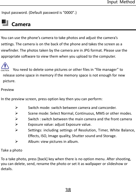 Input  Method 38 Input password. (Default password is &quot;0000&quot;.)  Camera You a use the phoe’s aera to take photos ad adjust the aera’s settings. The camera is on the back of the phone and takes the screen as a viewfinder. The photos taken by the camera are in JPG format. Please use the appropriate software to view them when you upload to the computer.   You need to delete some pictures or other files i file manager to release some space in memory if the memory space is not enough for new picture. Preview   In the preview screen, press option key then you can perform:  Switch mode: switch between camera and camcorder.  Scene mode: Select Normal, Continuous, MMS or other modes.  Switch : switch between the main camera and the front camera  Exposure value: adjust Exposure value.  Settings: including  settings of Resolution,  Timer, White Balance, Effects, ISO, Image quality, Shutter sound and Storage.  Album: view pictures in album. Take a photo To a take photo, press [back] key when there is no option menu. After shooting, you can delete, send, rename the photo or set it as wallpaper or slideshow or details.   
