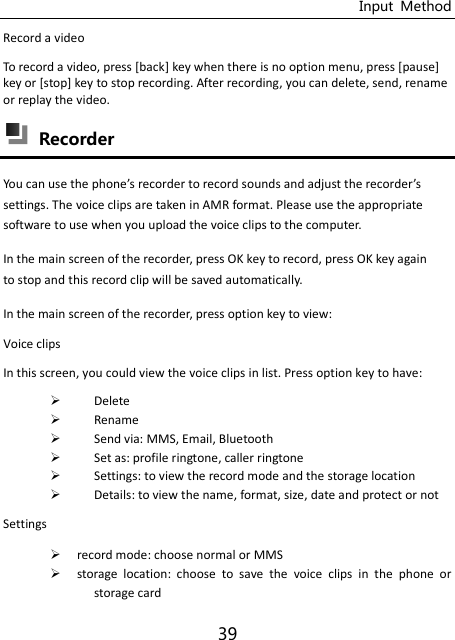 Input  Method 39 Record a video To record a video, press [back] key when there is no option menu, press [pause] key or [stop] key to stop recording. After recording, you can delete, send, rename or replay the video.  Recorder You a use the phoe’s recorder to record sounds and adjust the recorder’s settings. The voice clips are taken in AMR format. Please use the appropriate software to use when you upload the voice clips to the computer. In the main screen of the recorder, press OK key to record, press OK key again to stop and this record clip will be saved automatically. In the main screen of the recorder, press option key to view: Voice clips In this screen, you could view the voice clips in list. Press option key to have:  Delete  Rename  Send via: MMS, Email, Bluetooth  Set as: profile ringtone, caller ringtone  Settings: to view the record mode and the storage location  Details: to view the name, format, size, date and protect or not Settings  record mode: choose normal or MMS  storage  location:  choose  to  save  the  voice  clips  in  the  phone  or storage card 