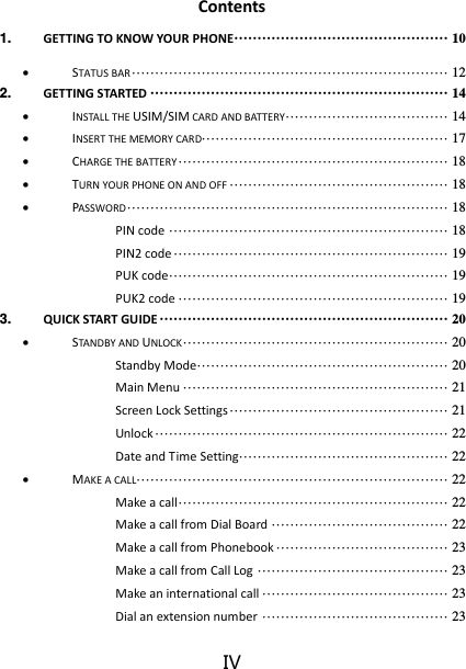 IV Contents 1. GETTING TO KNOW YOUR PHONE ·············································· 10  STATUS BAR ···································································· 12 2. GETTING STARTED ································································ 14  INSTALL THE USIM/SIM CARD AND BATTERY ··································· 14  INSERT THE MEMORY CARD····················································· 17  CHARGE THE BATTERY ·························································· 18  TURN YOUR PHONE ON AND OFF ··············································· 18  PASSWORD ····································································· 18 PIN code ···························································· 18 PIN2 code ··························································· 19 PUK code ···························································· 19 PUK2 code ·························································· 19 3. QUICK START GUIDE ······························································ 20  STANDBY AND UNLOCK ························································· 20 Standby Mode ······················································ 20 Main Menu ························································· 21 Screen Lock Settings ··············································· 21 Unlock ······························································· 22 Date and Time Setting············································· 22  MAKE A CALL ··································································· 22 Make a call ·························································· 22 Make a call from Dial Board ······································ 22 Make a call from Phonebook ····································· 23 Make a call from Call Log ········································· 23 Make an international call ········································ 23 Dial an extension number ········································ 23 