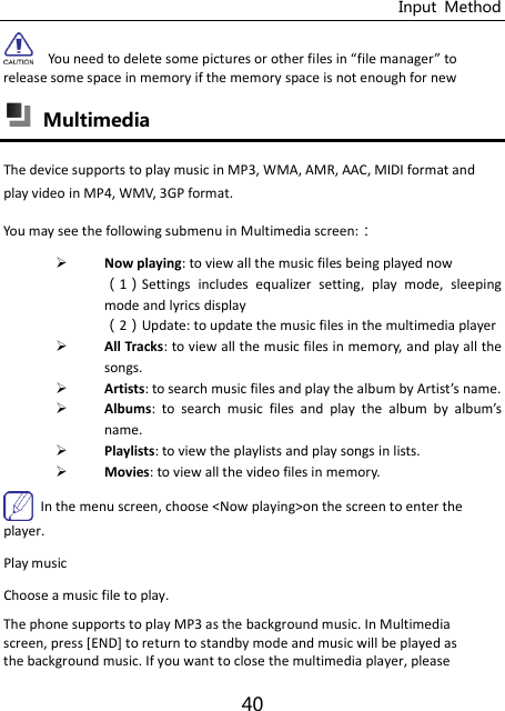 Input  Method 40   You need to delete soe pitures or other files i file manager to release some space in memory if the memory space is not enough for new  Multimedia   The device supports to play music in MP3, WMA, AMR, AAC, MIDI format and play video in MP4, WMV, 3GP format.   You may see the following submenu in Multimedia screen:：  Now playing: to view all the music files being played now 1Settings  includes  equalizer  setting,  play  mode,  sleeping mode and lyrics display 2Update: to update the music files in the multimedia player  All Tracks: to view all the music files in memory, and play all the songs.    Artists: to search music files and play the alu y Artist’s ae.  Albums:  to  search  music  files  and  play  the  alu  y  alu’s name.  Playlists: to view the playlists and play songs in lists.  Movies: to view all the video files in memory.   In the menu screen, choose &lt;Now playing&gt;on the screen to enter the player. Play music Choose a music file to play. The phone supports to play MP3 as the background music. In Multimedia screen, press [END] to return to standby mode and music will be played as the background music. If you want to close the multimedia player, please 