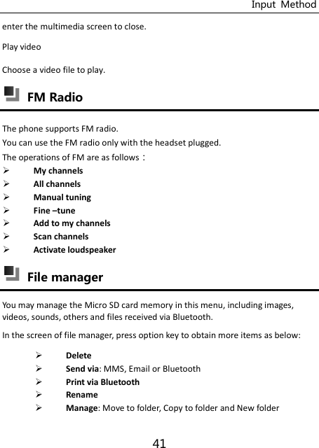 Input  Method 41 enter the multimedia screen to close. Play video Choose a video file to play.    FM Radio The phone supports FM radio. You can use the FM radio only with the headset plugged. The operations of FM are as follows：  My channels  All channels  Manual tuning  Fine –tune  Add to my channels  Scan channels  Activate loudspeaker  File manager You may manage the Micro SD card memory in this menu, including images, videos, sounds, others and files received via Bluetooth. In the screen of file manager, press option key to obtain more items as below:  Delete    Send via: MMS, Email or Bluetooth  Print via Bluetooth  Rename  Manage: Move to folder, Copy to folder and New folder 