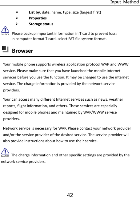 Input  Method 42  List by: date, name, type, size (largest first)  Properties  Storage status  Please backup important information in T card to prevent loss; In computer format T card, select FAT file system format.    Browser   Your mobile phone supports wireless application protocol WAP and WWW service. Please make sure that you have launched the mobile Internet services before you use the function. It may be charged to use the internet service. The charge information is provided by the network service providers.   Your can access many different Internet services such as news, weather reports, flight information, and others. These services are especially designed for mobile phones and maintained by WAP/WWW service providers.   Network service is necessary for WAP. Please contact your network provider and/or the service provider of the desired service. The service provider will also provide instructions about how to use their service.   The charge information and other specific settings are provided by the network service providers. 