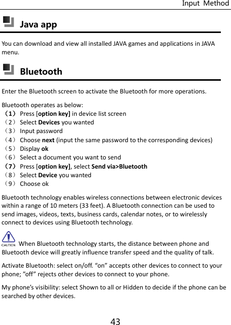 Input  Method 43  Java app You can download and view all installed JAVA games and applications in JAVA menu.  Bluetooth Enter the Bluetooth screen to activate the Bluetooth for more operations. Bluetooth operates as below: ˄1˅ Press [option key] in device list screen ˄2˅ Select Devices you wanted ˄3˅ Input password ˄4˅ Choose next (input the same password to the corresponding devices) ˄5˅ Display ok ˄6˅ Select a document you want to send ˄7˅ Press [option key], select Send via&gt;Bluetooth ˄8˅ Select Device you wanted ˄9˅ Choose ok Bluetooth technology enables wireless connections between electronic devices within a range of 10 meters (33 feet). A Bluetooth connection can be used to send images, videos, texts, business cards, calendar notes, or to wirelessly connect to devices using Bluetooth technology.   When Bluetooth technology starts, the distance between phone and Bluetooth device will greatly influence transfer speed and the quality of talk. Activate Bluetooth: selet o/off. o aepts other devices to connect to your phone; off rejets other devices to connect to your phone. My phoe’s isibility: select Shown to all or Hidden to decide if the phone can be searched by other devices. 