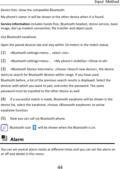 Input  Method 44 Device lists: show the compatible Bluetooth. My phoe’s ae: It ill e sho i the other deie he it is found. Service information includes hands free, Bluetooth headset, stereo service, basic image, dial up modem connection, file transfer and object push.   Use Bluetooth earphone. Open the paired devices tab and stay within 10 meters in the match statue. (1) &lt;Bluetooth settings&gt;menuselect &lt;on&gt;. (2) &lt;Bluetooth settings&gt;menu &lt;My phoe’s isiility&gt;-&lt;Show to all&gt; (3) &lt;Bluetooth Device lists&gt;menuchoose &lt;Search new device&gt;, the device starts to search for Bluetooth devices within range. If you have used Bluetooth before, a list of the previous search results is displayed. Select the devices with which you want to pair, and enter the password. The same password must be inputted to the other device as well. (4) If a successful match is made, Bluetooth earphone will be shown in the device list, select the earphone, choose &lt;Bluetooth earphone&gt; to active earphone function. (5) Now you can call via Bluetooth phone.   Bluetooth icon will be shown when the Bluetooth is on.  Alarm   You can set several alarm clocks at different times and you can set the alarm on or off and delete in this menu. 