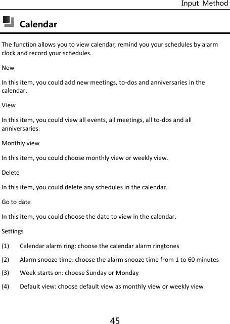 Input  Method 45  Calendar The function allows you to view calendar, remind you your schedules by alarm clock and record your schedules. New In this item, you could add new meetings, to-dos and anniversaries in the calendar. View In this item, you could view all events, all meetings, all to-dos and all anniversaries. Monthly view In this item, you could choose monthly view or weekly view. Delete In this item, you could delete any schedules in the calendar. Go to date In this item, you could choose the date to view in the calendar. Settings (1) Calendar alarm ring: choose the calendar alarm ringtones (2) Alarm snooze time: choose the alarm snooze time from 1 to 60 minutes (3) Week starts on: choose Sunday or Monday (4) Default view: choose default view as monthly view or weekly view 