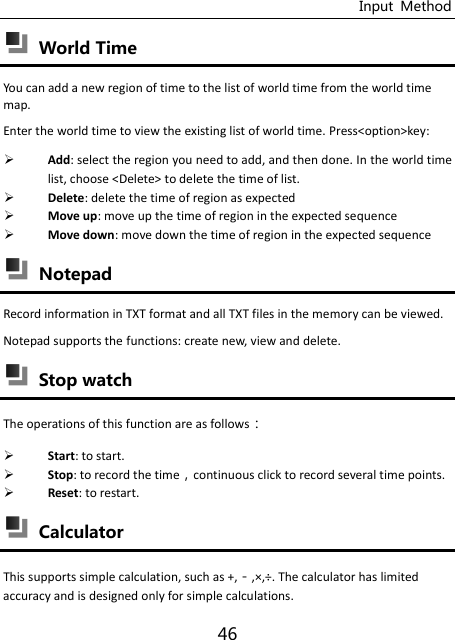 Input  Method 46  World Time You can add a new region of time to the list of world time from the world time map.   Enter the world time to view the existing list of world time. Press&lt;option&gt;key:  Add: select the region you need to add, and then done. In the world time list, choose &lt;Delete&gt; to delete the time of list.  Delete: delete the time of region as expected  Move up: move up the time of region in the expected sequence  Move down: move down the time of region in the expected sequence  Notepad Record information in TXT format and all TXT files in the memory can be viewed. Notepad supports the functions: create new, view and delete.  Stop watch The operations of this function are as follows：  Start: to start.  Stop: to record the timecontinuous click to record several time points.  Reset: to restart.  Calculator This supports simple calculation, such as +,,×,÷. The calculator has limited accuracy and is designed only for simple calculations. 