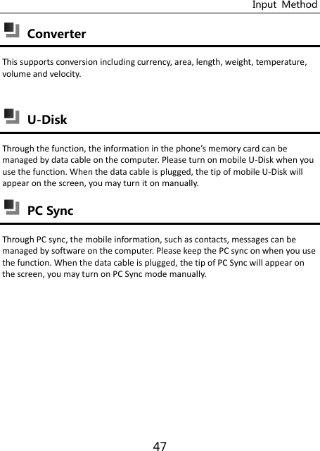 Input  Method 47  Converter This supports conversion including currency, area, length, weight, temperature, volume and velocity.   U-Disk Through the futio, the iforatio i the phoe’s eory ard a e managed by data cable on the computer. Please turn on mobile U-Disk when you use the function. When the data cable is plugged, the tip of mobile U-Disk will appear on the screen, you may turn it on manually.  PC Sync Through PC sync, the mobile information, such as contacts, messages can be managed by software on the computer. Please keep the PC sync on when you use the function. When the data cable is plugged, the tip of PC Sync will appear on the screen, you may turn on PC Sync mode manually.        