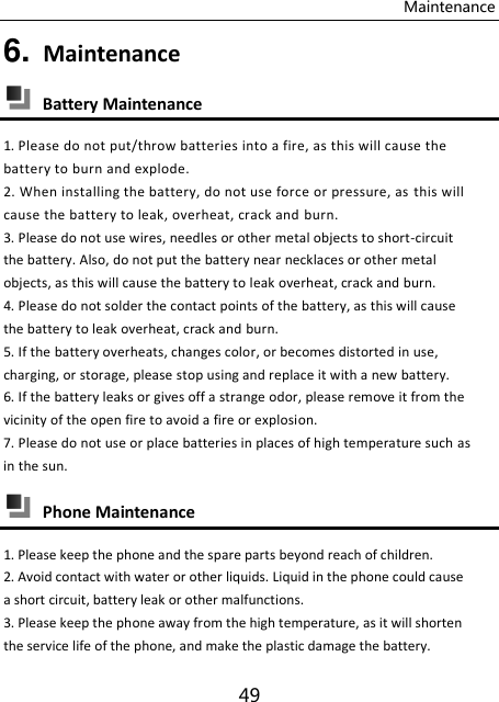Maintenance 49 6. Maintenance  Battery Maintenance 1. Please do not put/throw batteries into a fire, as this will cause the battery to burn and explode. 2. When installing the battery, do not use force or pressure, as  this will cause the battery to leak, overheat, crack and burn. 3. Please do not use wires, needles or other metal objects to short-circuit the battery. Also, do not put the battery near necklaces or other metal objects, as this will cause the battery to leak overheat, crack and burn. 4. Please do not solder the contact points of the battery, as this will cause the battery to leak overheat, crack and burn. 5. If the battery overheats, changes color, or becomes distorted in use, charging, or storage, please stop using and replace it with a new battery. 6. If the battery leaks or gives off a strange odor, please remove it from the vicinity of the open fire to avoid a fire or explosion. 7. Please do not use or place batteries in places of high temperature such as in the sun.  Phone Maintenance 1. Please keep the phone and the spare parts beyond reach of children. 2. Avoid contact with water or other liquids. Liquid in the phone could cause a short circuit, battery leak or other malfunctions. 3. Please keep the phone away from the high temperature, as it will shorten the service life of the phone, and make the plastic damage the battery. 