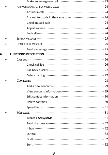 V Make an emergence call ·········································· 23  ANSWER A CALL, CHECK MISSED CALLS ········································· 24 Answer a call ······················································· 24 Answer two calls in the same time ······························ 24 Check missed calls ················································· 24 Adjust volume ······················································ 24 End call ······························································ 24  SEND A MESSAGE ······························································ 25  READ A NEW MESSAGE························································· 25 Read a message ···················································· 25 4. FUNCTIONS DESCRIPTION ······················································· 26  CALL LOG ······································································ 26 Check call log ······················································· 26 Call back quickly···················································· 27 Delete call log ······················································ 27  CONTACTS ··································································· 28 Add a new contact ················································· 29 View contacts information········································ 29 Edit contact information ·········································· 30 Delete contacts ····················································· 30 Speed find ·························································· 31  MESSAGE ···································································· 31 Create a SMS/MMS ··············································· 31 Read the message·················································· 32 Inbox ································································ 32 Outbox ······························································ 32 Drafts ································································ 32 Sent ·································································· 32 