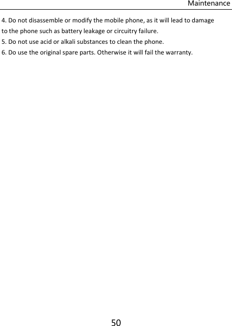 Maintenance 50 4. Do not disassemble or modify the mobile phone, as it will lead to damage to the phone such as battery leakage or circuitry failure. 5. Do not use acid or alkali substances to clean the phone. 6. Do use the original spare parts. Otherwise it will fail the warranty.    