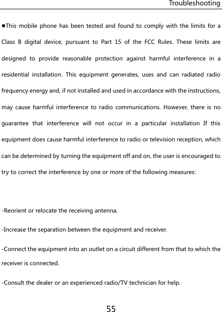Troubleshooting 55 This mobile  phone has been  tested and found  to  comply with the  limits  for a Class  B  digital  device,  pursuant  to  Part  15  of  the  FCC  Rules.  These  limits  are designed  to  provide  reasonable  protection  against  harmful  interference  in  a residential  installation.  This  equipment  generates,  uses  and  can  radiated  radio frequency energy and, if not installed and used in accordance with the instructions, may  cause  harmful  interference  to  radio communications.  However,  there is  no guarantee  that  interference  will  not  occur  in  a  particular  installation  If  this equipment does cause harmful interference to radio or television reception, which can be determined by turning the equipment off and on, the user is encouraged to try to correct the interference by one or more of the following measures:  -Reorient or relocate the receiving antenna. -Increase the separation between the equipment and receiver. -Connect the equipment into an outlet on a circuit different from that to which the receiver is connected. -Consult the dealer or an experienced radio/TV technician for help. 