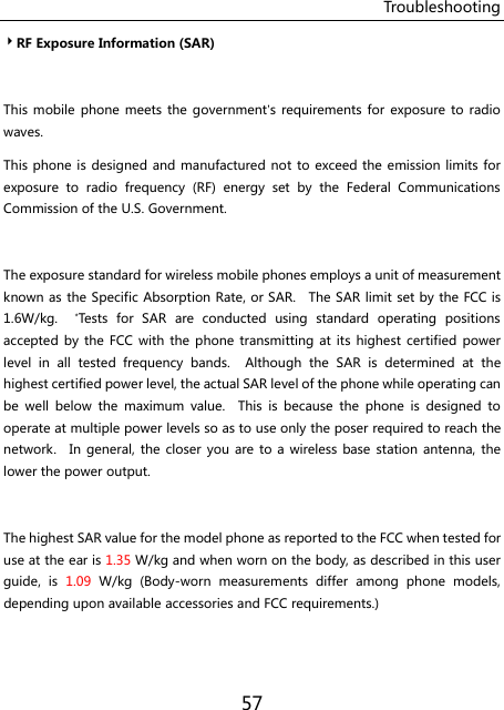 Troubleshooting 57 RF Exposure Information (SAR)  This mobile  phone  meets  the government’s requirements for  exposure to  radio waves. This phone is designed and manufactured not to exceed the emission limits for exposure  to  radio  frequency  (RF)  energy  set  by  the  Federal  Communications Commission of the U.S. Government.      The exposure standard for wireless mobile phones employs a unit of measurement known as the Specific Absorption Rate, or SAR.    The SAR limit set by the FCC is 1.6W/kg.    *Tests  for  SAR  are  conducted  using  standard  operating  positions accepted by the  FCC  with  the phone  transmitting at its highest certified  power level  in  all  tested  frequency  bands.    Although  the  SAR  is  determined  at  the highest certified power level, the actual SAR level of the phone while operating can be  well  below  the  maximum  value.    This  is  because  the  phone  is  designed  to operate at multiple power levels so as to use only the poser required to reach the network.    In  general,  the  closer you are to  a  wireless base  station  antenna, the lower the power output.  The highest SAR value for the model phone as reported to the FCC when tested for use at the ear is 1.35 W/kg and when worn on the body, as described in this user guide,  is  1.09  W/kg  (Body-worn  measurements  differ  among  phone  models, depending upon available accessories and FCC requirements.)  