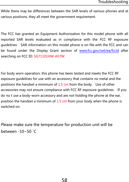 Troubleshooting 58 While there may be differences between the SAR levels of various phones and at various positions, they all meet the government requirement.  The FCC  has granted an Equipment Authorization for this  model phone with all reported  SAR  levels  evaluated  as  in  compliance  with  the  FCC  RF  exposure guidelines.    SAR information on this model phone is on file with the FCC and can be  found  under  the  Display  Grant  section  of  www.fcc.gov/oet/ea/fccid  after searching on FCC ID: SG71101HW-A57W.  For body worn operation, this phone has been tested and meets the FCC RF exposure guidelines for use with an accessory that contains no metal and the positions the handset a minimum of 1.5 cm from the body.    Use of other accessories may not ensure compliance with FCC RF exposure guidelines.    If you do no t use a body-worn accessory and are not holding the phone at the ear, position the handset a minimum of 1.5 cm from your body when the phone is switched on.  Please make sure the temperature for production unit will be   between -10~50 ˚C    