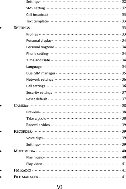 VI Settings ······························································ 32 SMS setting ························································· 32 Cell broadcast ······················································ 33 Text template ······················································· 33  SETTINGS····································································· 33 Profiles ······························································ 33 Personal display ···················································· 34 Personal ringtone ·················································· 34 Phone setting ······················································· 34 Time and Date ····················································· 34 Language···························································· 34 Dual SIM manager ················································· 35 Network settings ··················································· 36 Call settings ························································· 36 Security settings ··················································· 37 Reset default ······················································· 37  CAMERA······································································ 38 Preview······························································ 38 Take a photo ························································ 38 Record a video ····················································· 39  RECORDER ··································································· 39 Voice clips ··························································· 39 Settings ······························································ 39  MULTIMEDIA ································································ 40 Play music··························································· 40 Play video ··························································· 41  FM RADIO ··································································· 41  FILE MANAGER ······························································ 41 