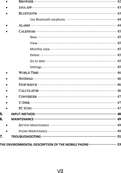 VII  BROWSER ···································································· 42  JAVA APP ······································································ 43  BLUETOOTH ································································· 43 Use Bluetooth earphone. ········································· 44  ALARM ······································································· 44  CALENDAR ··································································· 45 New ·································································· 45 View ································································· 45 Monthly view ······················································· 45 Delete ······························································· 45 Go to date ·························································· 45 Settings ······························································ 45  WORLD TIME ································································ 46  NOTEPAD ····································································· 46  STOP WATCH ································································· 46  CALCULATOR ································································ 46  CONVERTER ································································· 47  U-DISK ······································································· 47  PC SYNC ····································································· 47 5. INPUT METHOD ··································································· 48 6. MAINTENANCE ···································································· 49  BATTERY MAINTENANCE ······················································· 49  PHONE MAINTENANCE ························································· 49 7. TROUBLESHOOTING ······························································ 51 THE ENVIRONMENTAL DESCRIPTION OF THE MOBILE PHONE ······················· 53 