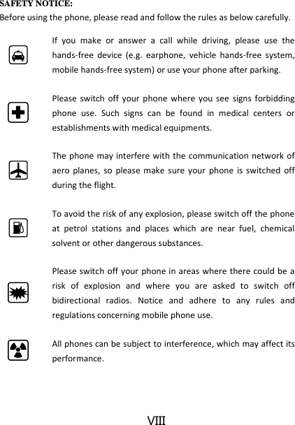 VIII SAFETY NOTICE: Before using the phone, please read and follow the rules as below carefully.  If  you  make  or  answer  a  call  while  driving,  please  use  the hands-free  device  (e.g.  earphone,  vehicle  hands-free  system, mobile hands-free system) or use your phone after parking.  Please  switch  off  your phone  where  you see  signs  forbidding phone  use.  Such  signs  can  be  found  in  medical  centers  or establishments with medical equipments.  The phone may interfere with the communication network of aero  planes,  so  please make  sure  your  phone  is switched  off during the flight.  To avoid the risk of any explosion, please switch off the phone at  petrol  stations  and  places  which  are  near  fuel,  chemical solvent or other dangerous substances.  Please switch off your phone in areas where  there could be  a risk  of  explosion  and  where  you  are  asked  to  switch  off bidirectional  radios.  Notice  and  adhere  to  any  rules  and regulations concerning mobile phone use.  All phones can be subject to interference, which may affect its performance. 