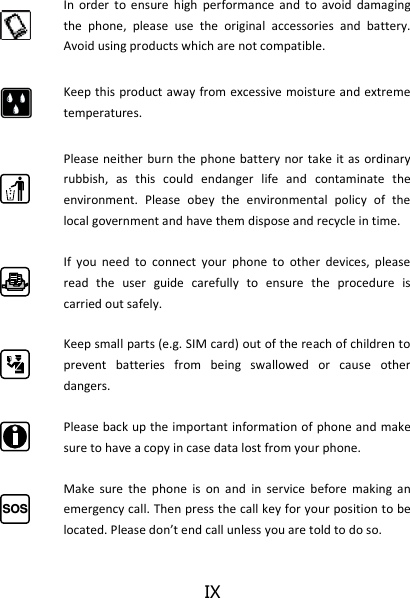 IX  In  order  to  ensure  high  performance  and  to  avoid  damaging the  phone,  please  use  the  original  accessories  and  battery. Avoid using products which are not compatible.  Keep this product away  from excessive moisture and extreme temperatures.   Please neither burn the phone battery nor take it as  ordinary rubbish,  as  this  could  endanger  life  and  contaminate  the environment.  Please  obey  the  environmental  policy  of  the local government and have them dispose and recycle in time.  If  you  need  to  connect  your  phone  to  other  devices,  please read  the  user  guide  carefully  to  ensure  the  procedure  is carried out safely.  Keep small parts (e.g. SIM card) out of the reach of children to prevent  batteries  from  being  swallowed  or  cause  other dangers.  Please back up the important information of phone and make sure to have a copy in case data lost from your phone. SOS Make  sure  the  phone  is  on  and  in  service  before  making  an emergency call. Then press the call key for your position to be loated. Please do’t ed all uless you are told to do so. 